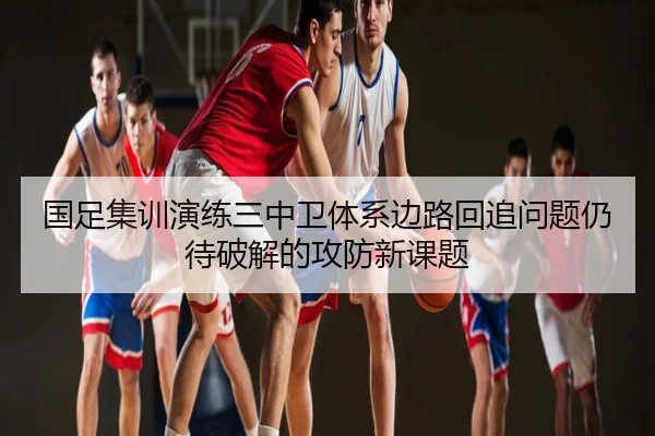 国足集训演练三中卫体系边路回追问题仍待破解的攻防新课题