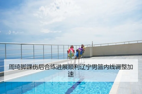 周琦脚踝伤后合练进展顺利辽宁男篮内线调整加速
