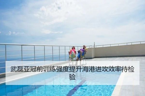 武磊亚冠前训练强度提升海港进攻效率待检验